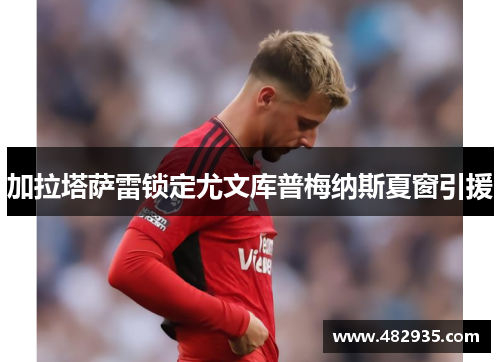 加拉塔萨雷锁定尤文库普梅纳斯夏窗引援